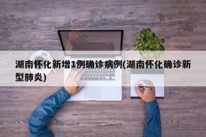 湖南怀化新增1例确诊病例(湖南怀化确诊新型肺炎)