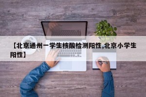 【北京通州一学生核酸检测阳性,北京小学生阳性】