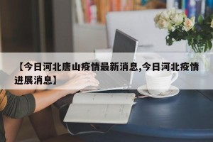 【今日河北唐山疫情最新消息,今日河北疫情进展消息】
