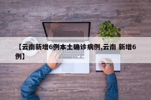 【云南新增6例本土确诊病例,云南 新增6例】