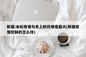 新疆:本轮疫情为史上防控难度最大(新疆疫情控制的怎么样)