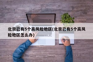 北京已有5个高风险地区(北京已有5个高风险地区怎么办)