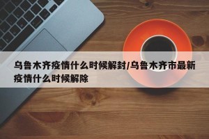 乌鲁木齐疫情什么时候解封/乌鲁木齐市最新疫情什么时候解除