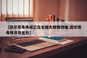 【德尔塔毒株或已在全国大规模传播,德尔塔毒株涉及省份】