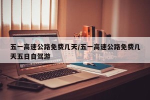 五一高速公路免费几天/五一高速公路免费几天五日自驾游