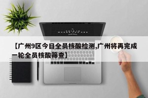 【广州9区今日全员核酸检测,广州将再完成一轮全员核酸筛查】