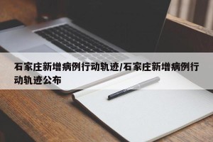 石家庄新增病例行动轨迹/石家庄新增病例行动轨迹公布