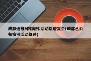 成都通报9例病例:活动轨迹复杂(成都已公布病例活动轨迹)