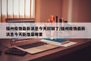 福州疫情最新消息今天封城了/福州疫情最新消息今天新增是哪里