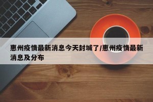 惠州疫情最新消息今天封城了/惠州疫情最新消息及分布