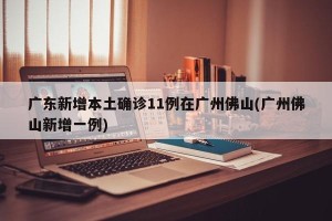 广东新增本土确诊11例在广州佛山(广州佛山新增一例)