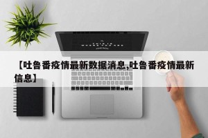【吐鲁番疫情最新数据消息,吐鲁番疫情最新信息】