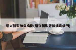 绍兴新型肺炎病例(绍兴新型冠状病毒病例)