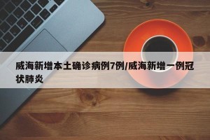 威海新增本土确诊病例7例/威海新增一例冠状肺炎