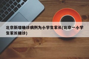 北京新增确诊病例为小学生家长(北京一小学生家长确诊)