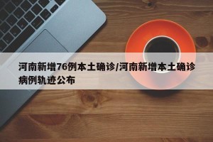 河南新增76例本土确诊/河南新增本土确诊病例轨迹公布
