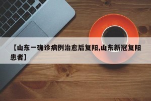 【山东一确诊病例治愈后复阳,山东新冠复阳患者】