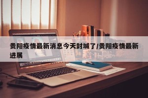 贵阳疫情最新消息今天封城了/贵阳疫情最新进展