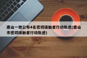 唐山一地公布4名密切接触者行动轨迹(唐山市密切接触者行动轨迹)