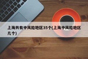 上海共有中风险地区35个(上海中风险地区几个)
