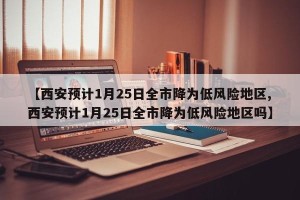 【西安预计1月25日全市降为低风险地区,西安预计1月25日全市降为低风险地区吗】