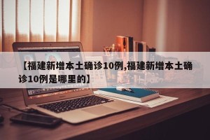 【福建新增本土确诊10例,福建新增本土确诊10例是哪里的】