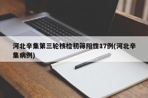 河北辛集第三轮核检初筛阳性17例(河北辛集病例)