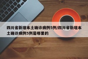 四川省新增本土确诊病例5例/四川省新增本土确诊病例5例是哪里的
