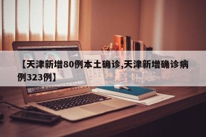 【天津新增80例本土确诊,天津新增确诊病例323例】