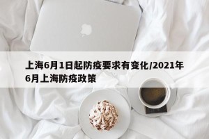 上海6月1日起防疫要求有变化/2021年6月上海防疫政策
