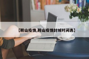 【鞍山疫情,鞍山疫情封城时间表】