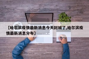 【哈尔滨疫情最新消息今天封城了,哈尔滨疫情最新消息分布】