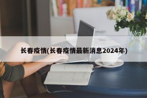 长春疫情(长春疫情最新消息2024年)
