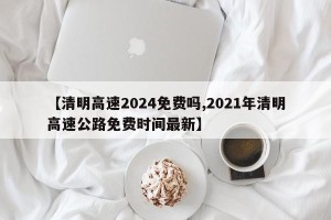 【清明高速2024免费吗,2021年清明高速公路免费时间最新】