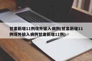 甘肃新增11例境外输入病例(甘肃新增11例境外输入病例甘肃新增11例)