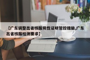 【广东调整出省核酸阴性证明管控措施,广东出省核酸检测要求】