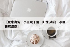 【北京海淀一小区现十混一阳性,海淀一小区新冠病例】
