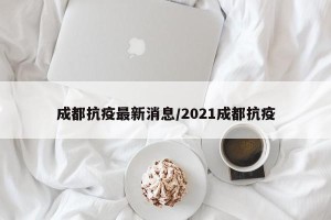 成都抗疫最新消息/2021成都抗疫