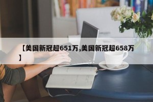 【美国新冠超651万,美国新冠超658万】