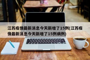 江苏疫情最新消息今天新增了15例(江苏疫情最新消息今天新增了15例病例)