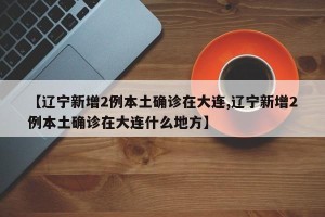 【辽宁新增2例本土确诊在大连,辽宁新增2例本土确诊在大连什么地方】