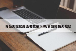 青岛无症状感染者数量下降/青岛疫情无症状