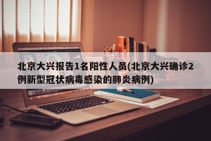 北京大兴报告1名阳性人员(北京大兴确诊2例新型冠状病毒感染的肺炎病例)