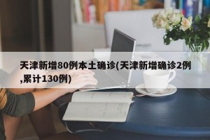 天津新增80例本土确诊(天津新增确诊2例,累计130例)
