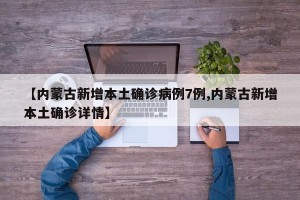 【内蒙古新增本土确诊病例7例,内蒙古新增本土确诊详情】