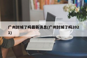 广州封城了吗最新消息(广州封城了吗2021)