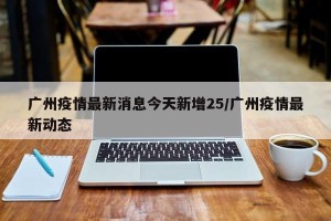 广州疫情最新消息今天新增25/广州疫情最新动态