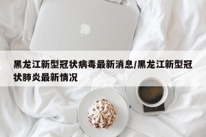 黑龙江新型冠状病毒最新消息/黑龙江新型冠状肺炎最新情况