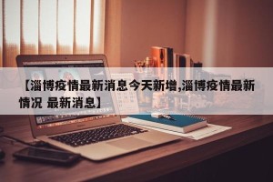【淄博疫情最新消息今天新增,淄博疫情最新情况 最新消息】