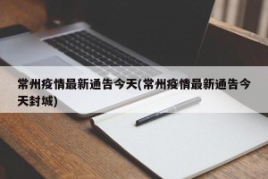 常州疫情最新通告今天(常州疫情最新通告今天封城)